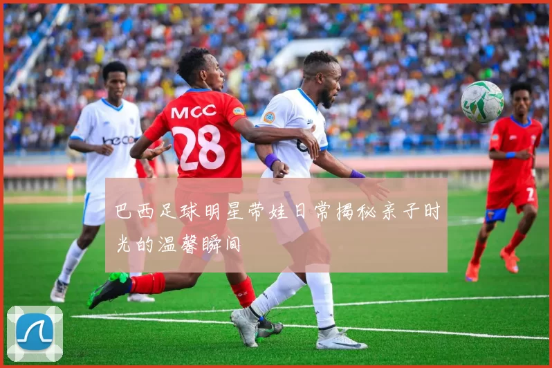 巴西足球明星带娃日常揭秘亲子时光的温馨瞬间