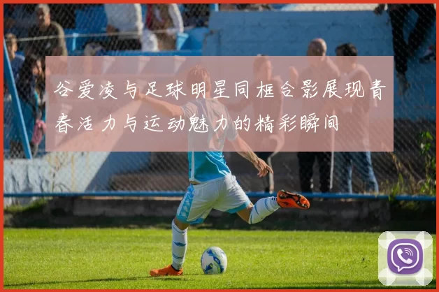 谷爱凌与足球明星同框合影展现青春活力与运动魅力的精彩瞬间