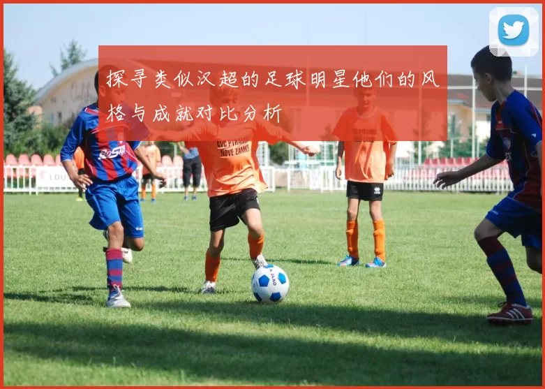 探寻类似汉超的足球明星他们的风格与成就对比分析