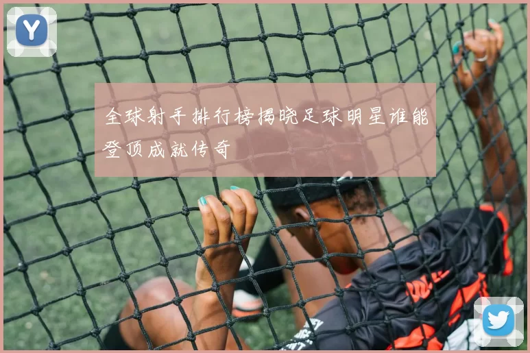 全球射手排行榜揭晓足球明星谁能登顶成就传奇