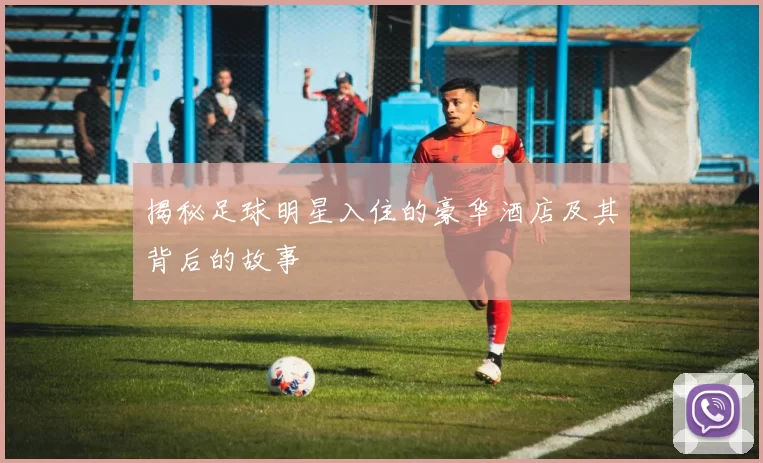 揭秘足球明星入住的豪华酒店及其背后的故事