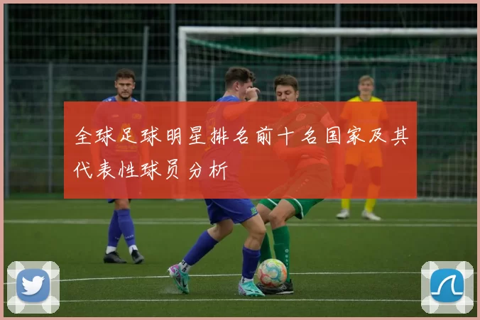 全球足球明星排名前十名国家及其代表性球员分析
