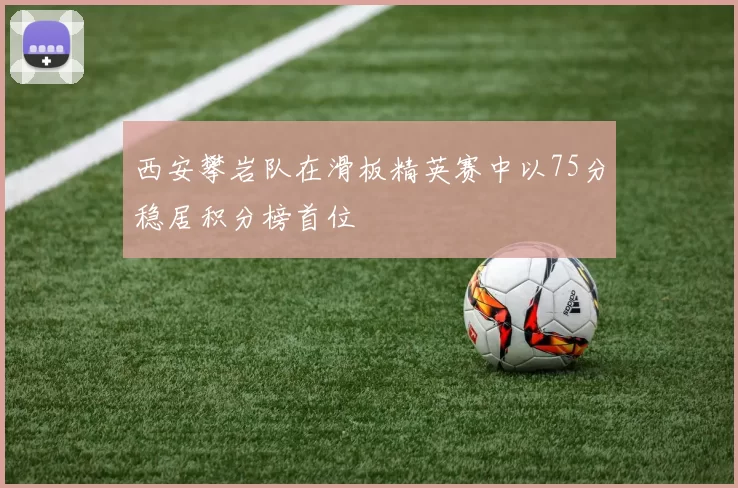西安攀岩队在滑板精英赛中以75分稳居积分榜首位
