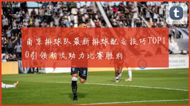 南京排球队最新排球配合技巧TOP10引领潮流助力比赛胜利