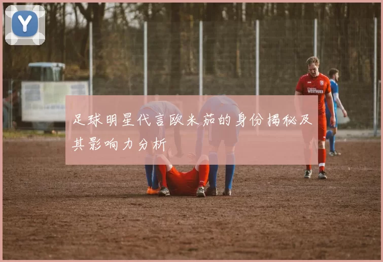 足球明星代言欧米茄的身份揭秘及其影响力分析