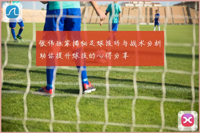 张伟独家揭秘足球技巧与战术分析助你提升球技的心得分享