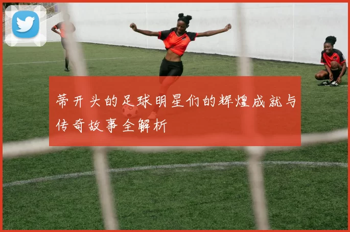 蒂开头的足球明星们的辉煌成就与传奇故事全解析