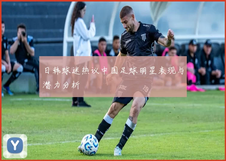 日韩球迷热议中国足球明星表现与潜力分析