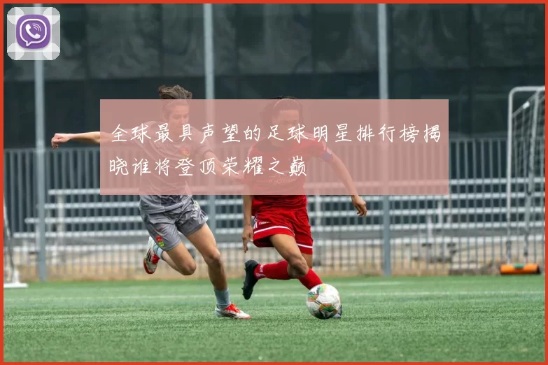 全球最具声望的足球明星排行榜揭晓谁将登顶荣耀之巅