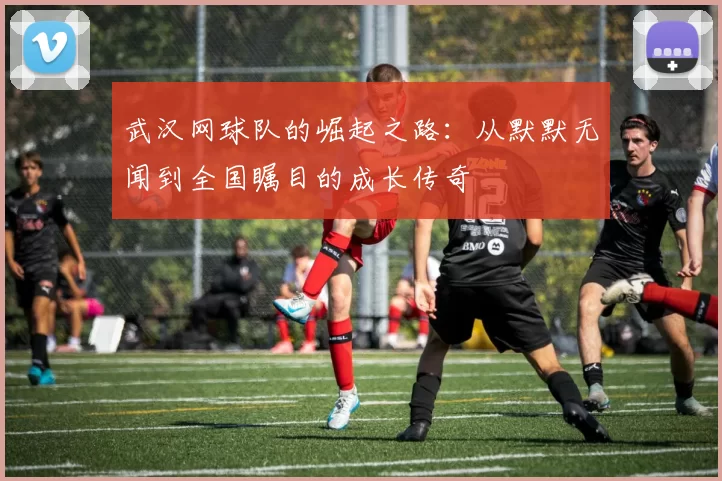 武汉网球队的崛起之路：从默默无闻到全国瞩目的成长传奇