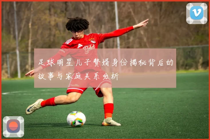 足球明星儿子赘婿身份揭秘背后的故事与家庭关系分析