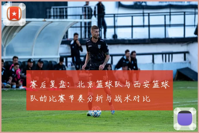 赛后复盘：北京篮球队与西安篮球队的比赛节奏分析与战术对比