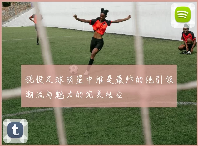 现役足球明星中谁是最帅的他引领潮流与魅力的完美结合