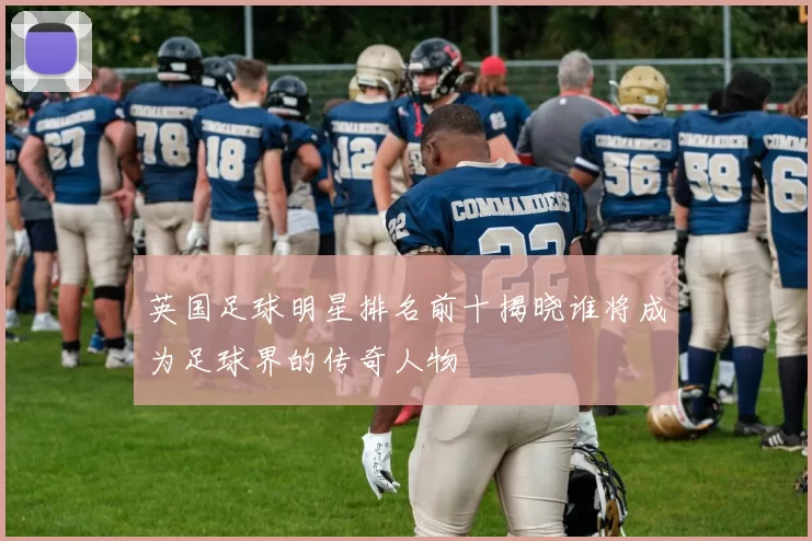 英国足球明星排名前十揭晓谁将成为足球界的传奇人物