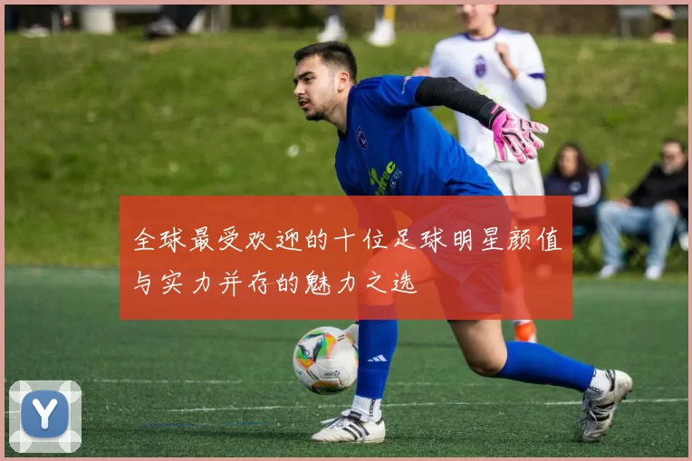 全球最受欢迎的十位足球明星颜值与实力并存的魅力之选