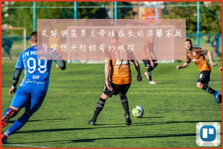足球明星男主带娃成长记温馨家庭与梦想并行的奇妙旅程
