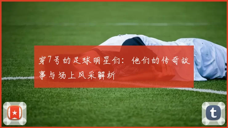 穿7号的足球明星们：他们的传奇故事与场上风采解析