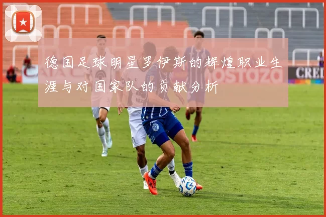 德国足球明星罗伊斯的辉煌职业生涯与对国家队的贡献分析