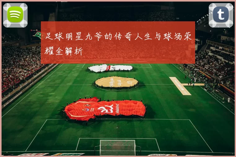 足球明星九爷的传奇人生与球场荣耀全解析