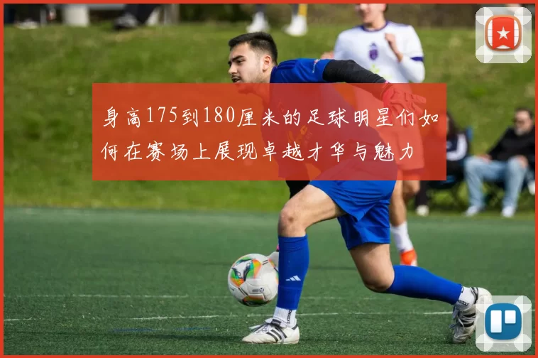 身高175到180厘米的足球明星们如何在赛场上展现卓越才华与魅力