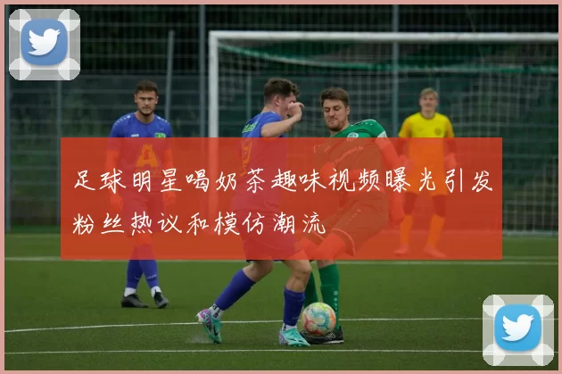 足球明星喝奶茶趣味视频曝光引发粉丝热议和模仿潮流