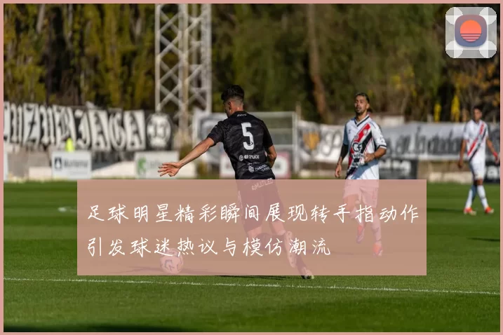 足球明星精彩瞬间展现转手指动作引发球迷热议与模仿潮流