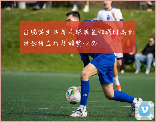 当现实生活与足球明星相遇时我们该如何应对与调整心态