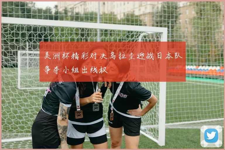 美洲杯精彩对决乌拉圭迎战日本队争夺小组出线权