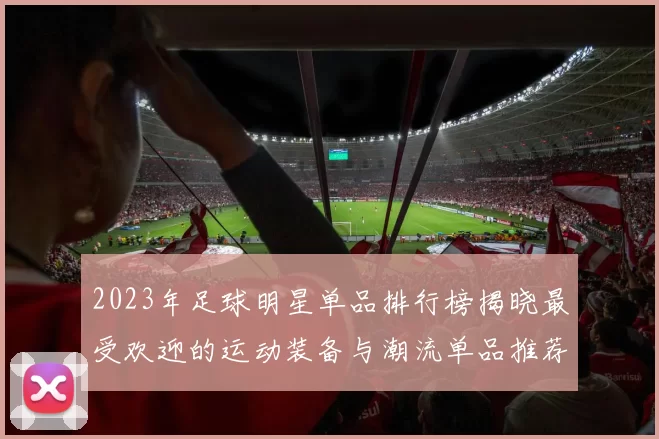 2023年足球明星单品排行榜揭晓最受欢迎的运动装备与潮流单品推荐