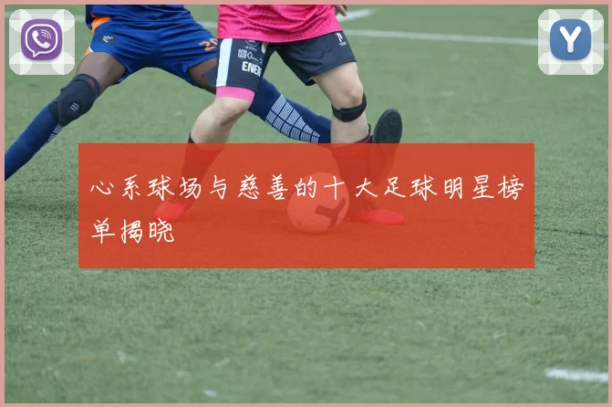 心系球场与慈善的十大足球明星榜单揭晓