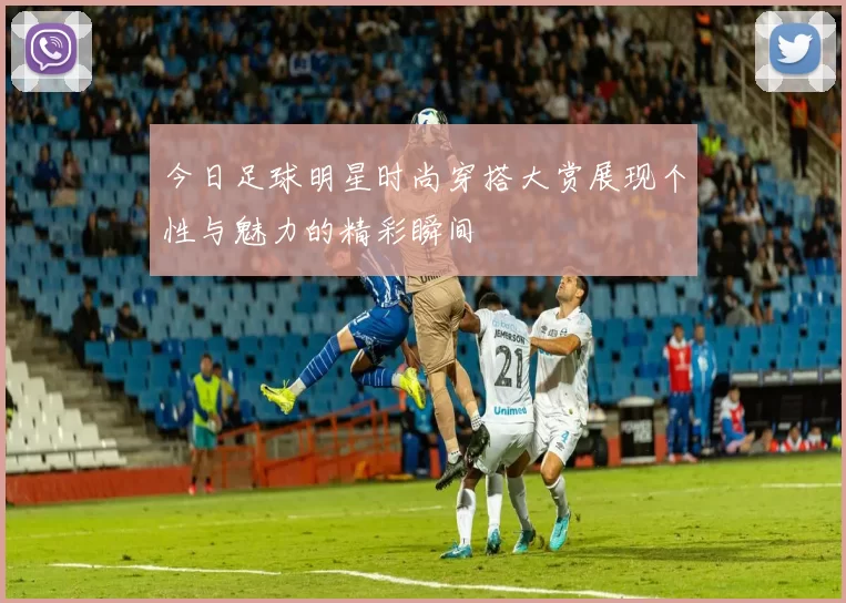 今日足球明星时尚穿搭大赏展现个性与魅力的精彩瞬间