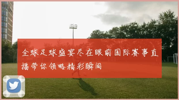 全球足球盛宴尽在眼前国际赛事直播带你领略精彩瞬间