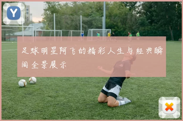 足球明星阿飞的精彩人生与经典瞬间全景展示