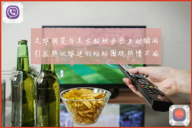足球明星与美女粉丝亲密互动瞬间引发热议球迷们纷纷围观热情不减