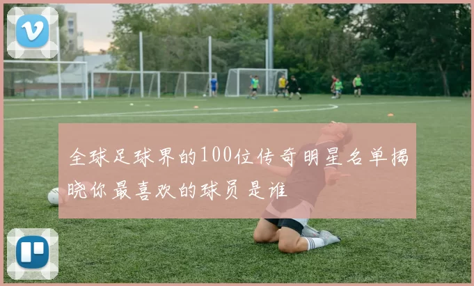 全球足球界的100位传奇明星名单揭晓你最喜欢的球员是谁