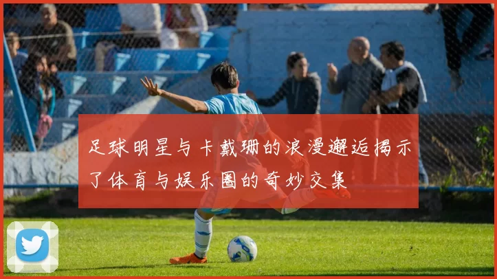 足球明星与卡戴珊的浪漫邂逅揭示了体育与娱乐圈的奇妙交集