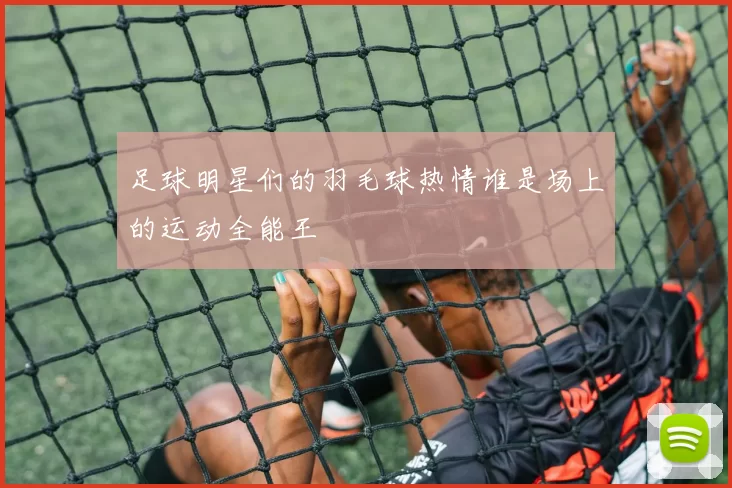 足球明星们的羽毛球热情谁是场上的运动全能王