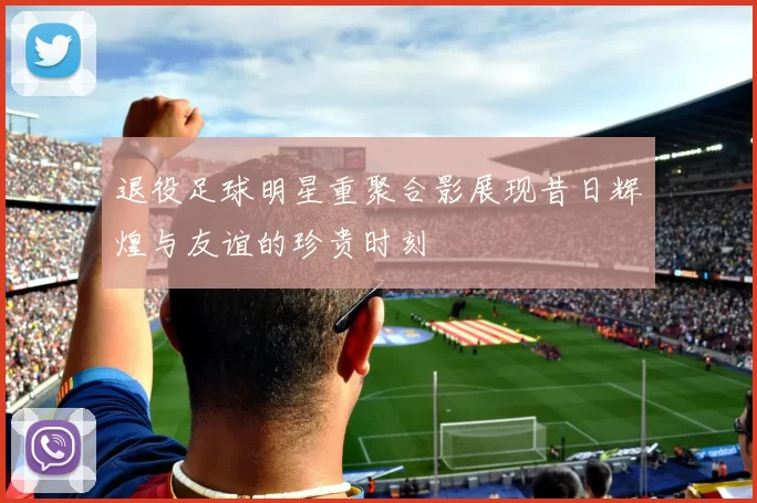 退役足球明星重聚合影展现昔日辉煌与友谊的珍贵时刻