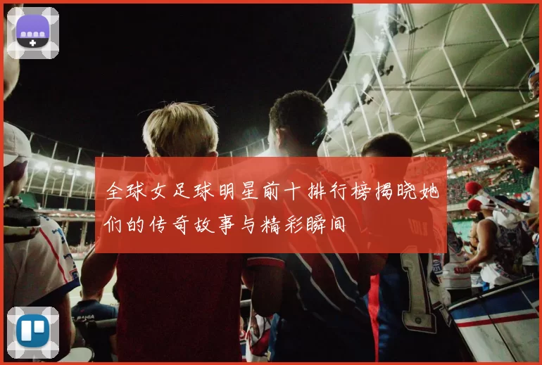 全球女足球明星前十排行榜揭晓她们的传奇故事与精彩瞬间