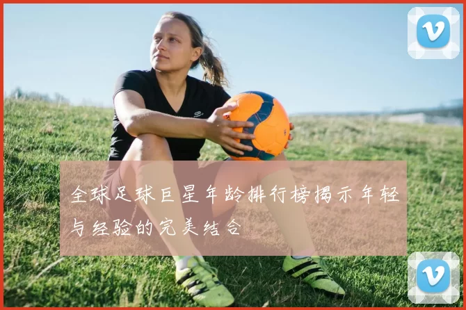 全球足球巨星年龄排行榜揭示年轻与经验的完美结合