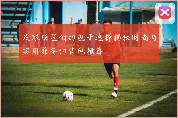 足球明星们的包子选择揭秘时尚与实用兼备的背包推荐