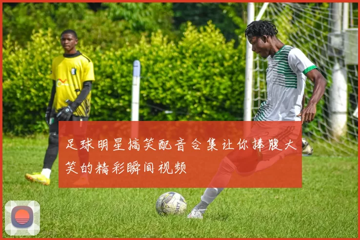 足球明星搞笑配音合集让你捧腹大笑的精彩瞬间视频