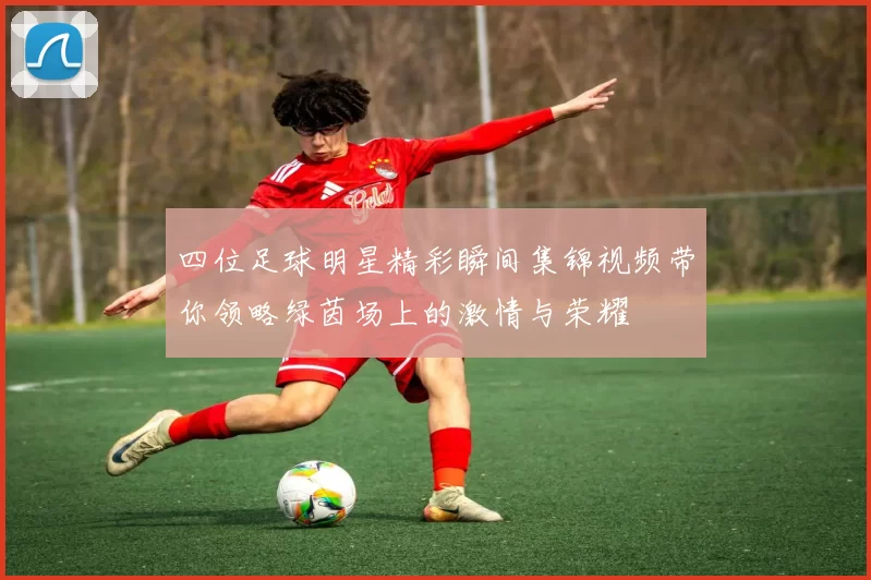 四位足球明星精彩瞬间集锦视频带你领略绿茵场上的激情与荣耀