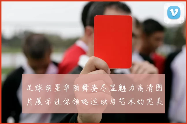 足球明星华丽舞姿尽显魅力高清图片展示让你领略运动与艺术的完美结合