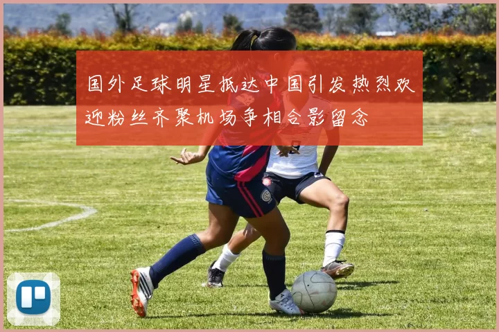 国外足球明星抵达中国引发热烈欢迎粉丝齐聚机场争相合影留念