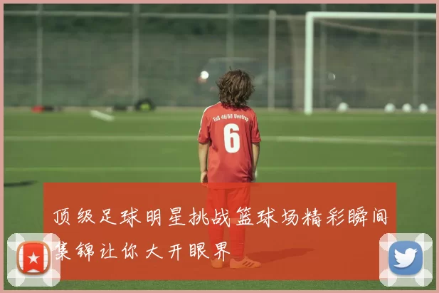 顶级足球明星挑战篮球场精彩瞬间集锦让你大开眼界