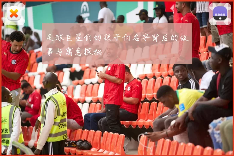 足球巨星们的孩子们名字背后的故事与寓意探秘