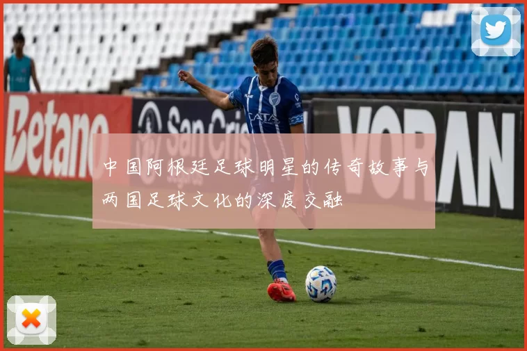 中国阿根廷足球明星的传奇故事与两国足球文化的深度交融