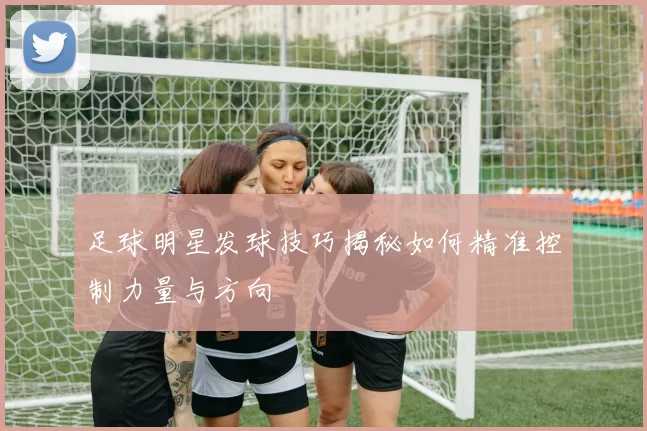 足球明星发球技巧揭秘如何精准控制力量与方向