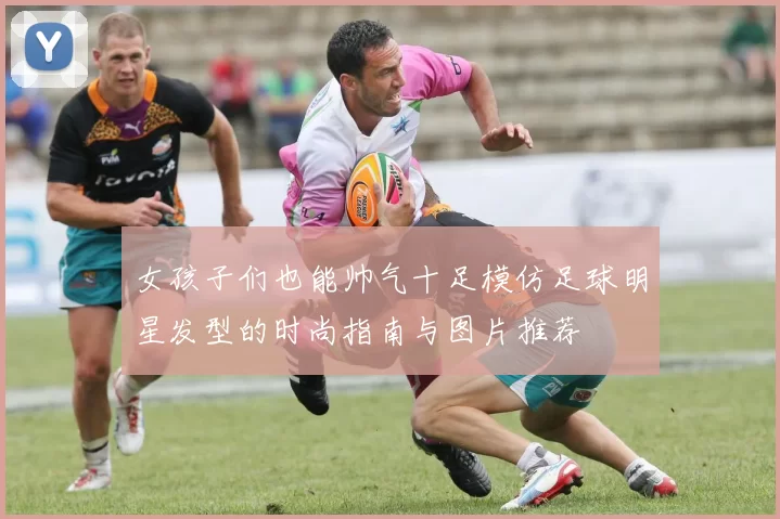 女孩子们也能帅气十足模仿足球明星发型的时尚指南与图片推荐
